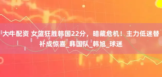 大牛配资 女篮狂胜韩国22分，暗藏危机！主力低迷替补成惊喜_韩国队_韩旭_球迷