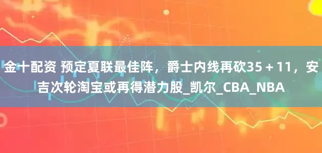 金十配资 预定夏联最佳阵，爵士内线再砍35＋11，安吉次轮淘宝或再得潜力股_凯尔_CBA_NBA