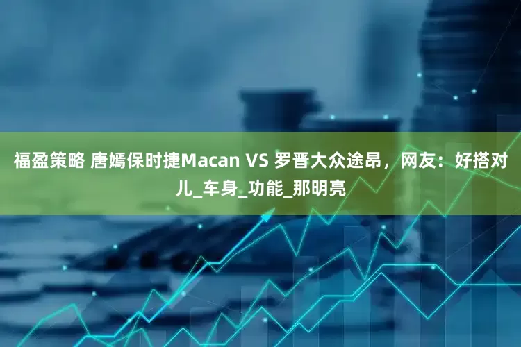 福盈策略 唐嫣保时捷Macan VS 罗晋大众途昂，网友：好搭对儿_车身_功能_那明亮