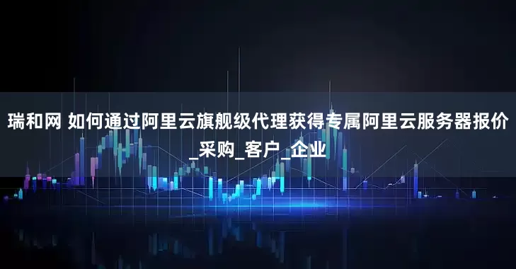 瑞和网 如何通过阿里云旗舰级代理获得专属阿里云服务器报价_采购_客户_企业