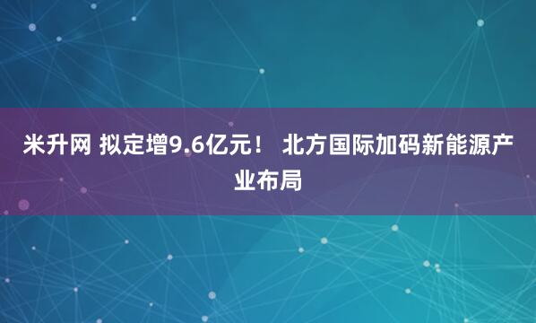 米升网 拟定增9.6亿元！ 北方国际加码新能源产业布局
