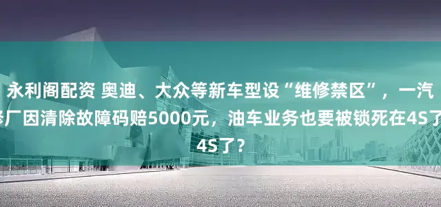 永利阁配资 奥迪、大众等新车型设“维修禁区”，一汽修厂因清除故障码赔5000元，油车业务也要被锁死在4S了？