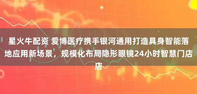星火牛配资 爱博医疗携手银河通用打造具身智能落地应用新场景，规模化布局隐形眼镜24小时智慧门店