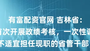 有富配资官网 吉林省：今年年初首次开展政绩考核，一次性调整34名不适宜担任现职的省管干部，今年7月后又调整25人