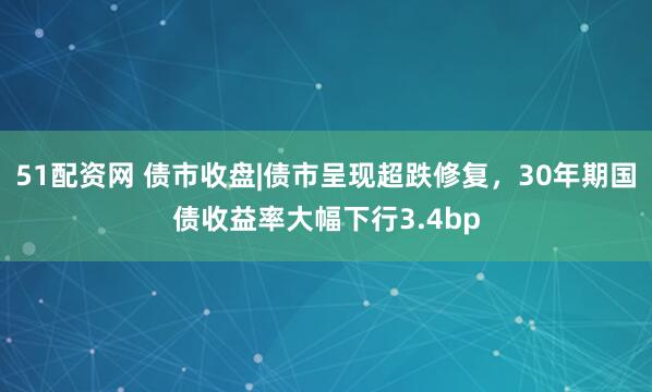 51配资网 债市收盘|债市呈现超跌修复，30年期国债收益率大幅下行3.4bp