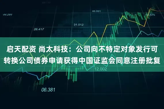 启天配资 尚太科技：公司向不特定对象发行可转换公司债券申请获得中国证监会同意注册批复