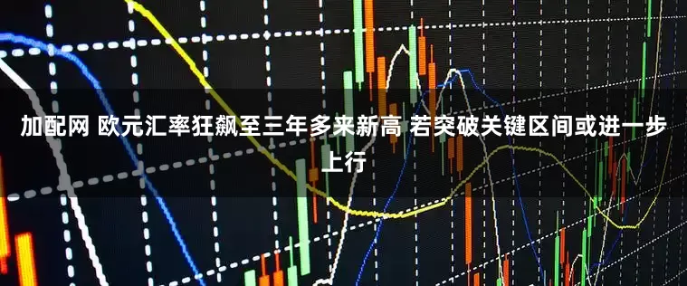 加配网 欧元汇率狂飙至三年多来新高 若突破关键区间或进一步上行